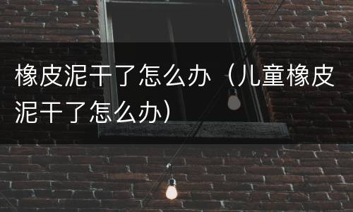 橡皮泥干了怎么办（儿童橡皮泥干了怎么办）
