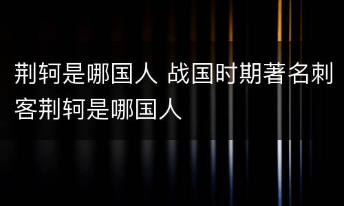 荆轲是哪国人 战国时期著名刺客荆轲是哪国人