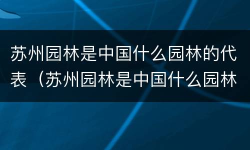 苏州园林是中国什么园林的代表（苏州园林是中国什么园林的代表,被联合国）