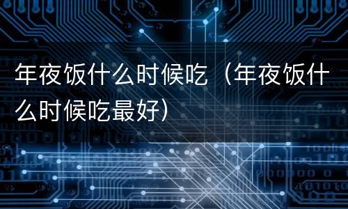 年夜饭什么时候吃（年夜饭什么时候吃最好）