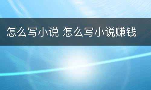怎么写小说 怎么写小说赚钱
