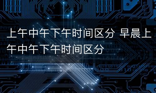 上午中午下午时间区分 早晨上午中午下午时间区分