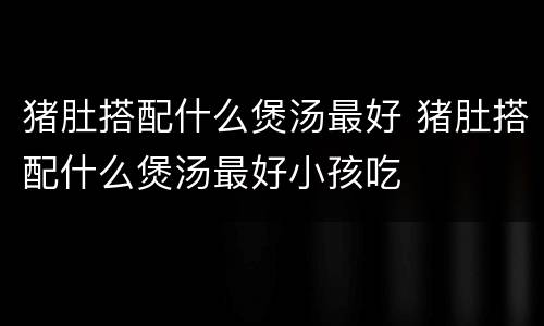 猪肚搭配什么煲汤最好 猪肚搭配什么煲汤最好小孩吃