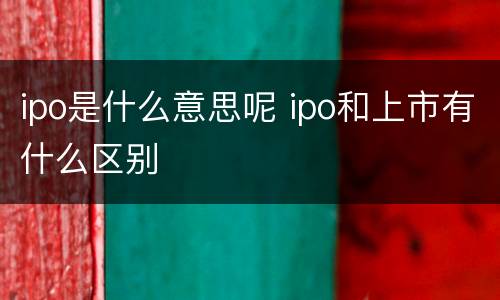 ipo是什么意思呢 ipo和上市有什么区别