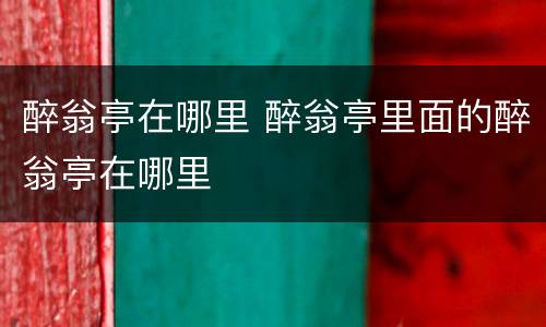 醉翁亭在哪里 醉翁亭里面的醉翁亭在哪里