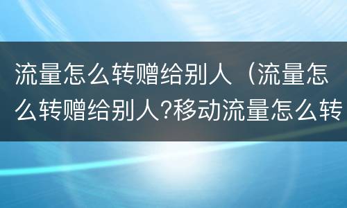 流量怎么转赠给别人（流量怎么转赠给别人?移动流量怎么转给别人?）