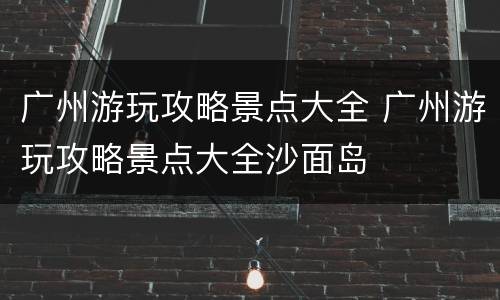 广州游玩攻略景点大全 广州游玩攻略景点大全沙面岛