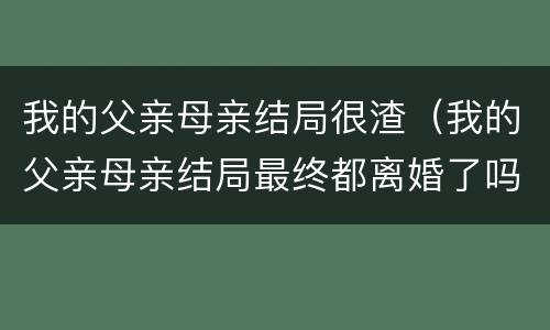 我的父亲母亲结局很渣（我的父亲母亲结局最终都离婚了吗）