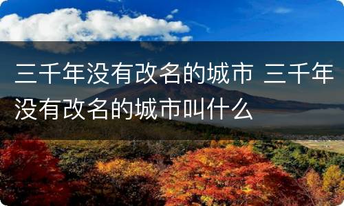 三千年没有改名的城市 三千年没有改名的城市叫什么