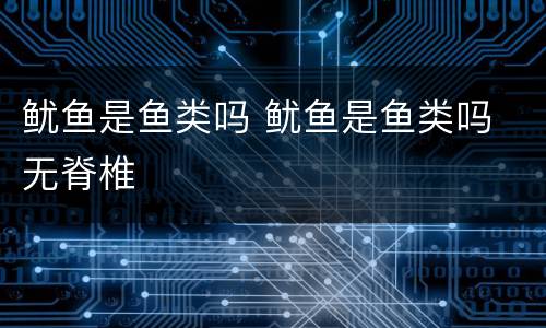 鱿鱼是鱼类吗 鱿鱼是鱼类吗 无脊椎