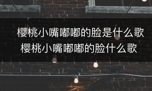 ​樱桃小嘴嘟嘟的脸是什么歌 ​樱桃小嘴嘟嘟的脸什么歌