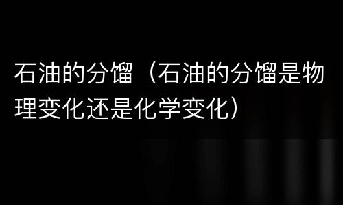 石油的分馏（石油的分馏是物理变化还是化学变化）
