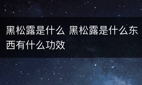 黑松露是什么 黑松露是什么东西有什么功效