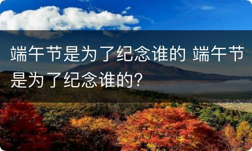 端午节是为了纪念谁的 端午节是为了纪念谁的?