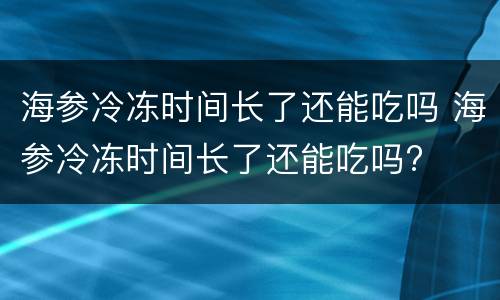 海参冷冻时间长了还能吃吗 海参冷冻时间长了还能吃吗?