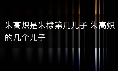 朱高炽是朱棣第几儿子 朱高炽的几个儿子