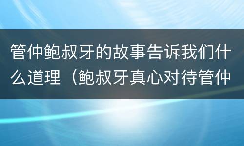 管仲鲍叔牙的故事告诉我们什么道理（鲍叔牙真心对待管仲的故事表现了他们之间的什么）