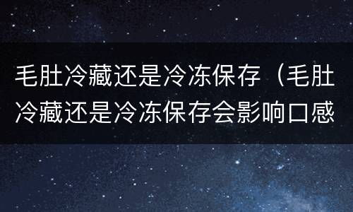 毛肚冷藏还是冷冻保存（毛肚冷藏还是冷冻保存会影响口感吗）