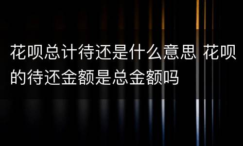 花呗总计待还是什么意思 花呗的待还金额是总金额吗