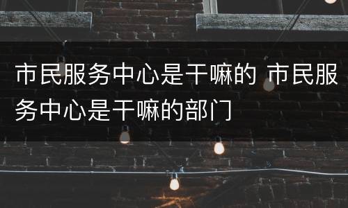 市民服务中心是干嘛的 市民服务中心是干嘛的部门