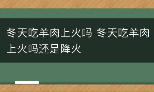 冬天吃羊肉上火吗 冬天吃羊肉上火吗还是降火