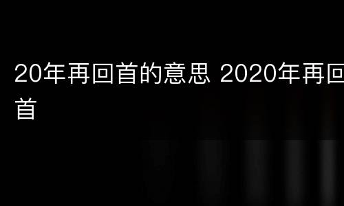 20年再回首的意思 2020年再回首