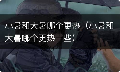 小暑和大暑哪个更热（小暑和大暑哪个更热一些）