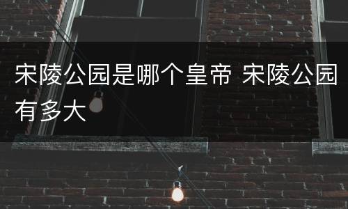宋陵公园是哪个皇帝 宋陵公园有多大