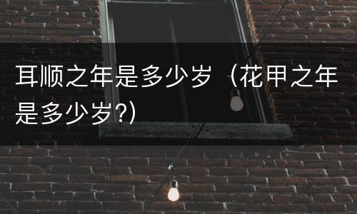 耳顺之年是多少岁（花甲之年是多少岁?）