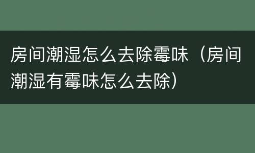 房间潮湿怎么去除霉味（房间潮湿有霉味怎么去除）