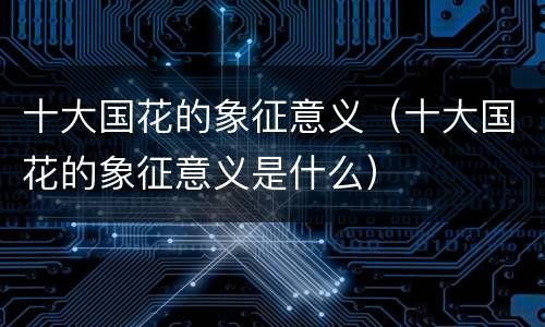 十大国花的象征意义（十大国花的象征意义是什么）
