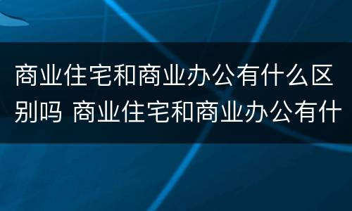 商业住宅和商业办公有什么区别吗 商业住宅和商业办公有什么区别吗知乎