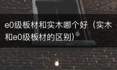 e0级板材和实木哪个好（实木和e0级板材的区别）