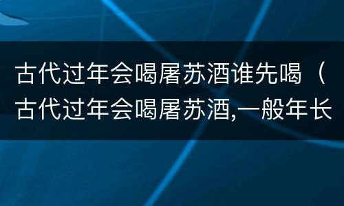 古代过年会喝屠苏酒谁先喝（古代过年会喝屠苏酒,一般年长和年少谁先喝）