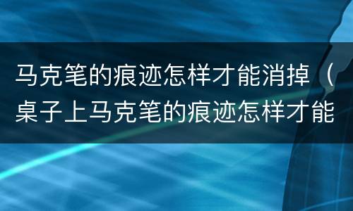 马克笔的痕迹怎样才能消掉（桌子上马克笔的痕迹怎样才能消掉）