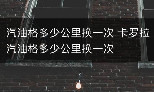 汽油格多少公里换一次 卡罗拉汽油格多少公里换一次