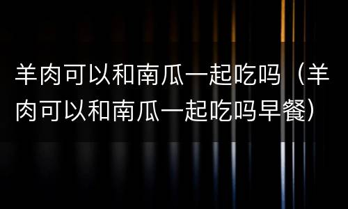 羊肉可以和南瓜一起吃吗（羊肉可以和南瓜一起吃吗早餐）