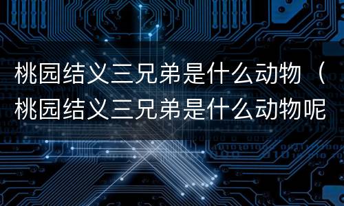 桃园结义三兄弟是什么动物（桃园结义三兄弟是什么动物呢）