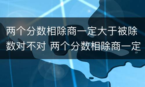 两个分数相除商一定大于被除数对不对 两个分数相除商一定小于被除数对不对
