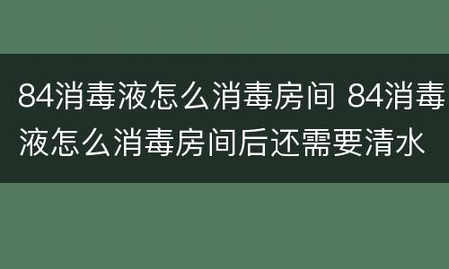 84消毒液怎么消毒房间 84消毒液怎么消毒房间后还需要清水清洗吗