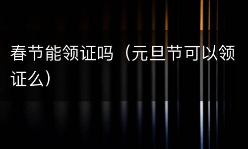 春节能领证吗（元旦节可以领证么）
