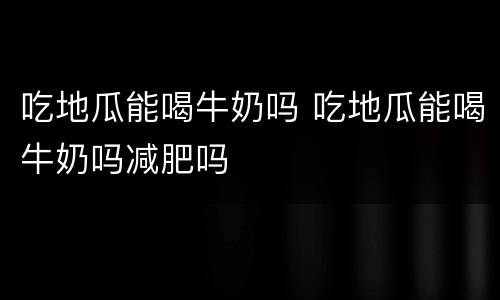 吃地瓜能喝牛奶吗 吃地瓜能喝牛奶吗减肥吗