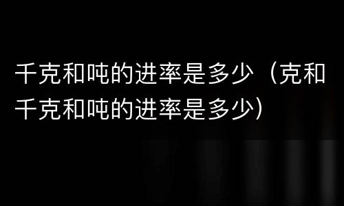 千克和吨的进率是多少（克和千克和吨的进率是多少）