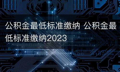 公积金最低标准缴纳 公积金最低标准缴纳2023