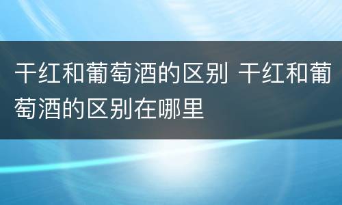 干红和葡萄酒的区别 干红和葡萄酒的区别在哪里