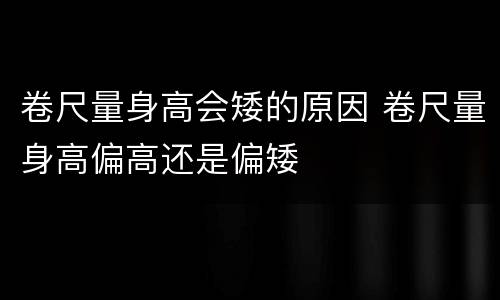 卷尺量身高会矮的原因 卷尺量身高偏高还是偏矮