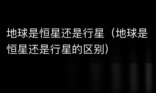 地球是恒星还是行星（地球是恒星还是行星的区别）