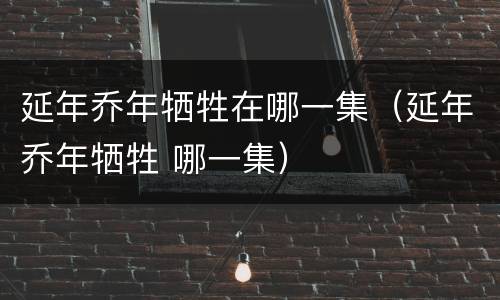 延年乔年牺牲在哪一集（延年乔年牺牲 哪一集）