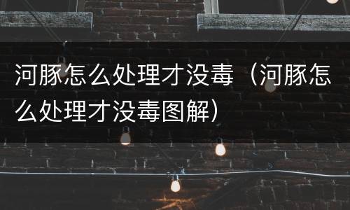 河豚怎么处理才没毒（河豚怎么处理才没毒图解）