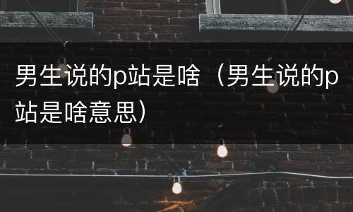 男生说的p站是啥（男生说的p站是啥意思）